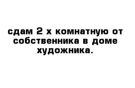 сдам 2-х комнатную от собственника в доме художника.